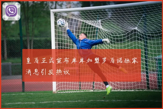 皇马正式宣布库库加盟罗马诺独家消息引发热议