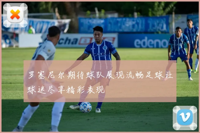 罗塞尼尔期待球队展现流畅足球让球迷尽享精彩表现