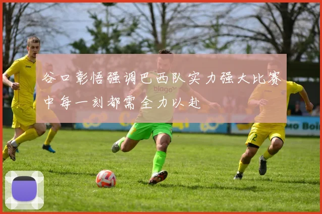 谷口彰悟强调巴西队实力强大比赛中每一刻都需全力以赴