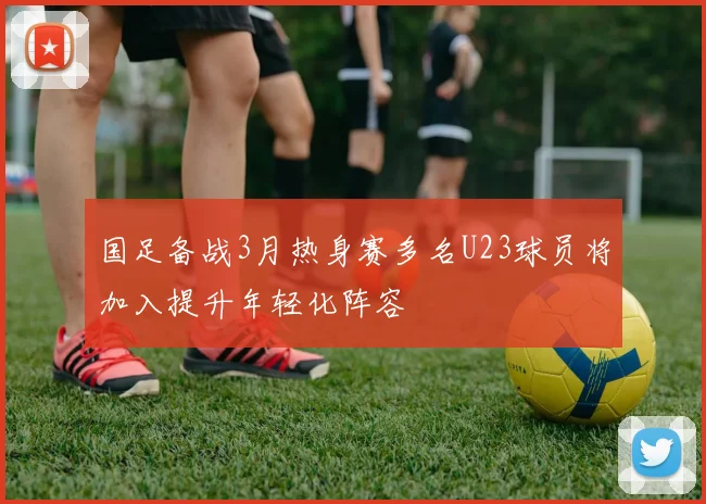 国足备战3月热身赛多名U23球员将加入提升年轻化阵容