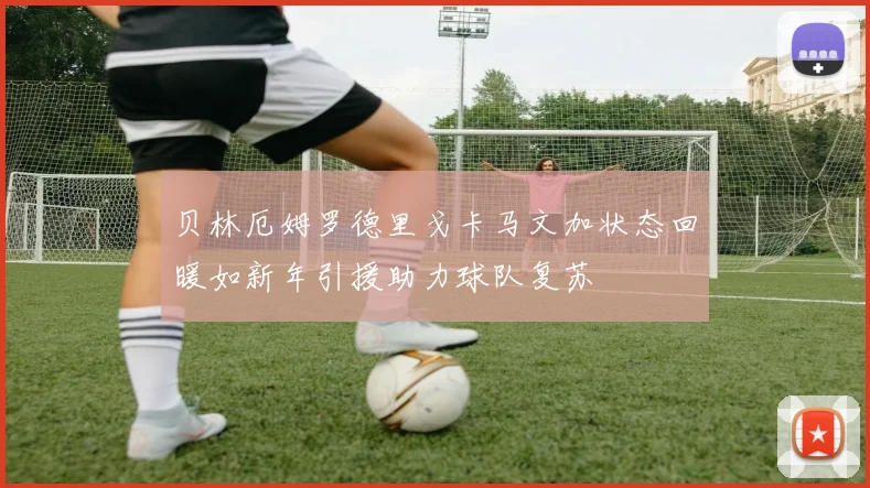 贝林厄姆罗德里戈卡马文加状态回暖如新年引援助力球队复苏