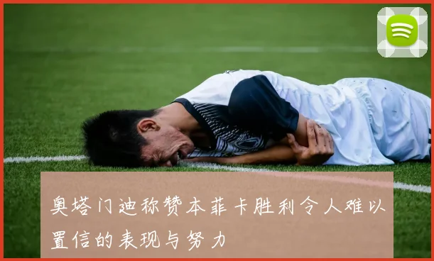 奥塔门迪称赞本菲卡胜利令人难以置信的表现与努力