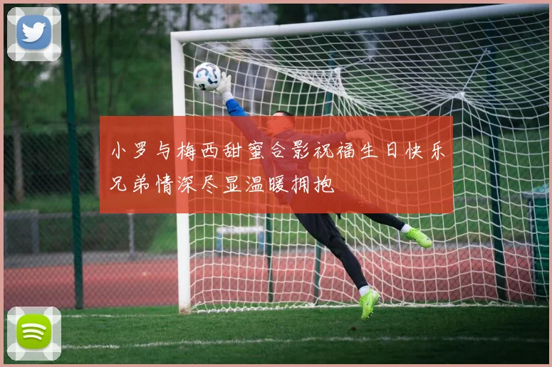 小罗与梅西甜蜜合影祝福生日快乐兄弟情深尽显温暖拥抱