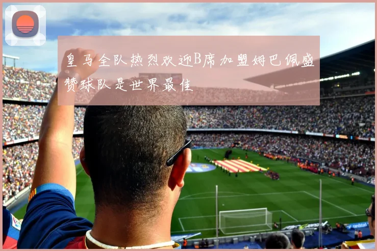 皇马全队热烈欢迎B席加盟姆巴佩盛赞球队是世界最佳