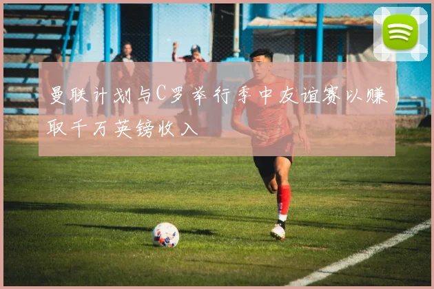 曼联计划与C罗举行季中友谊赛以赚取千万英镑收入