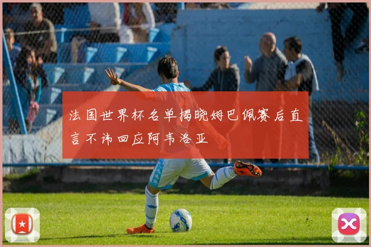 法国世界杯名单揭晓姆巴佩赛后直言不讳回应阿韦洛亚