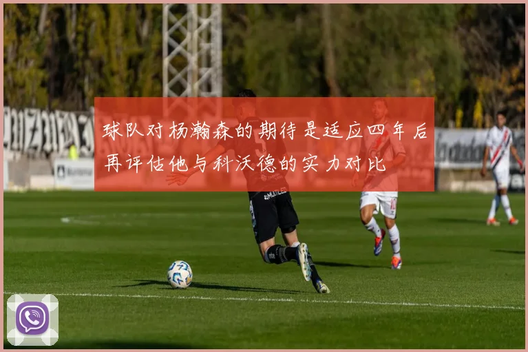 球队对杨瀚森的期待是适应四年后再评估他与科沃德的实力对比