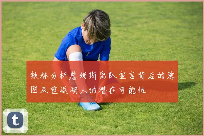 铁林分析詹姆斯离队宣言背后的意图及重返湖人的潜在可能性