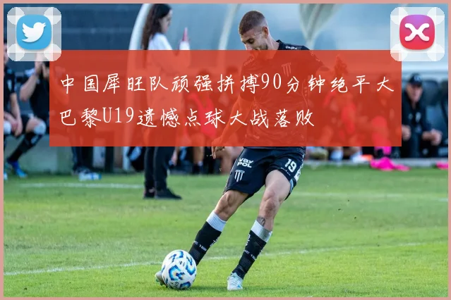中国犀旺队顽强拼搏90分钟绝平大巴黎U19遗憾点球大战落败