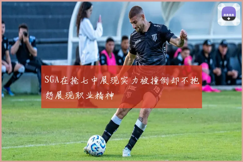 SGA在抢七中展现实力被撞倒却不抱怨展现职业精神