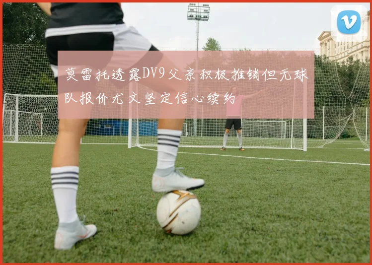 莫雷托透露DV9父亲积极推销但无球队报价尤文坚定信心续约