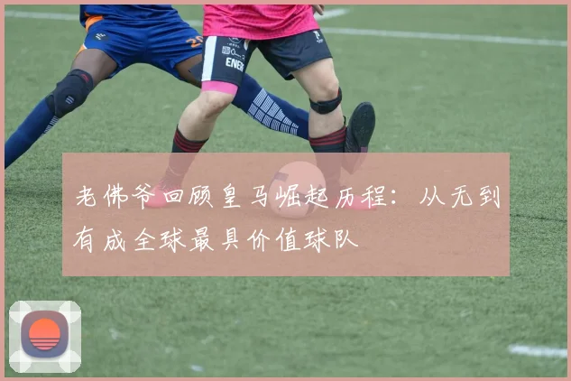 老佛爷回顾皇马崛起历程：从无到有成全球最具价值球队