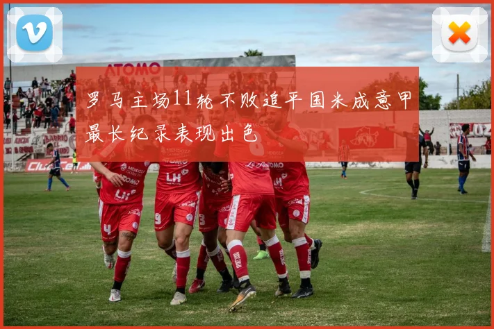 罗马主场11轮不败追平国米成意甲最长纪录表现出色