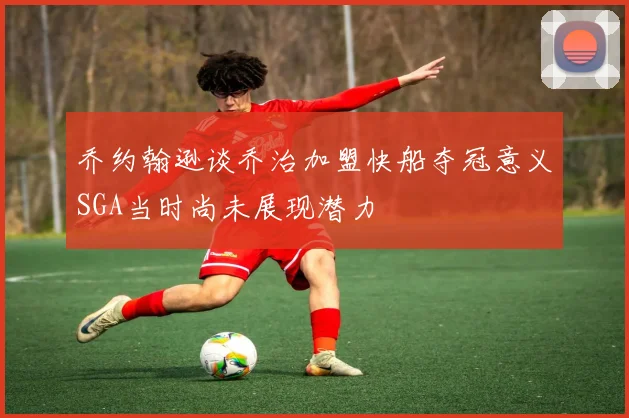 乔约翰逊谈乔治加盟快船夺冠意义SGA当时尚未展现潜力