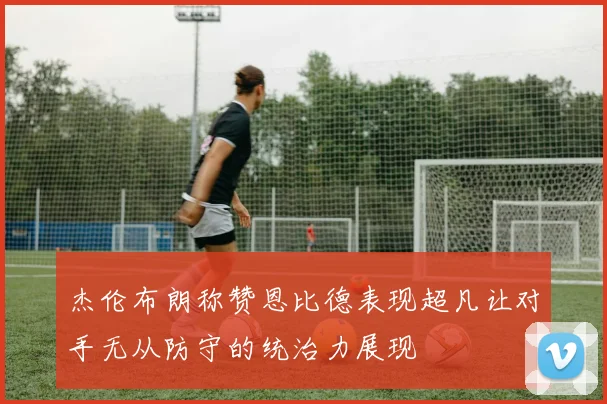 杰伦布朗称赞恩比德表现超凡让对手无从防守的统治力展现