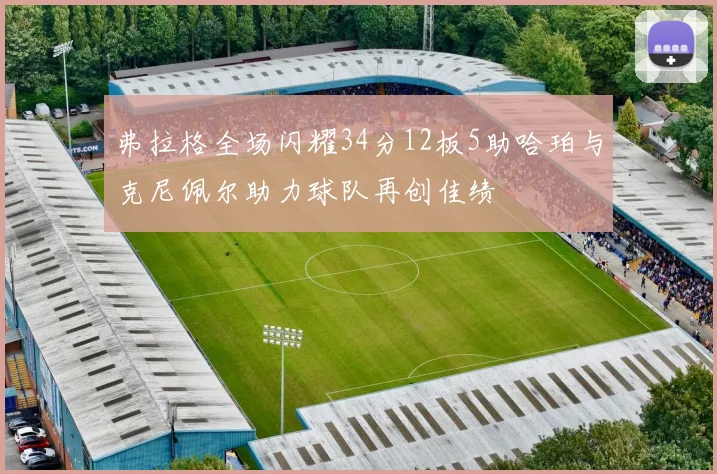 弗拉格全场闪耀34分12板5助哈珀与克尼佩尔助力球队再创佳绩