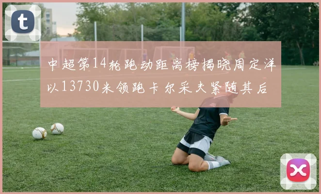中超第14轮跑动距离榜揭晓周定洋以13730米领跑卡尔采夫紧随其后