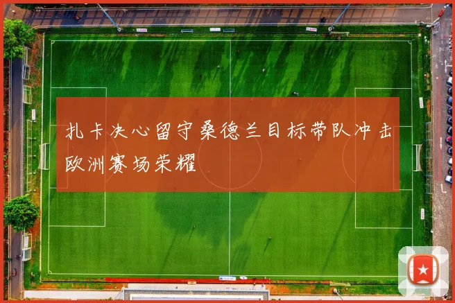 扎卡决心留守桑德兰目标带队冲击欧洲赛场荣耀