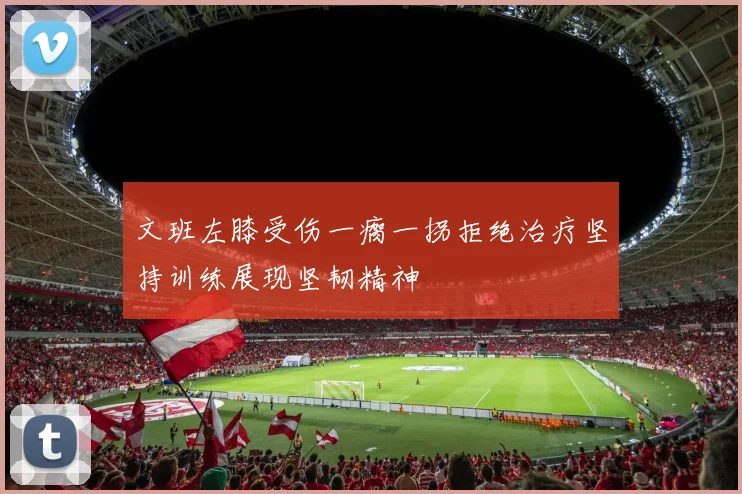 文班左膝受伤一瘸一拐拒绝治疗坚持训练展现坚韧精神
