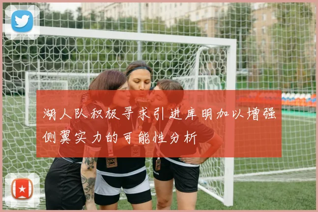 湖人队积极寻求引进库明加以增强侧翼实力的可能性分析