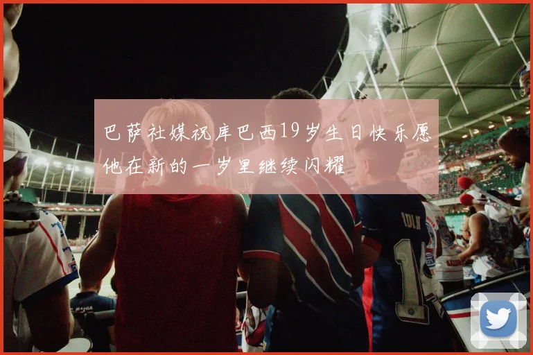巴萨社媒祝库巴西19岁生日快乐愿他在新的一岁里继续闪耀