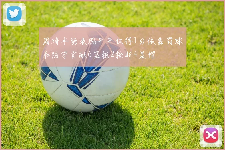 周琦半场表现平平仅得1分依靠罚球和防守贡献6篮板2抢断4盖帽